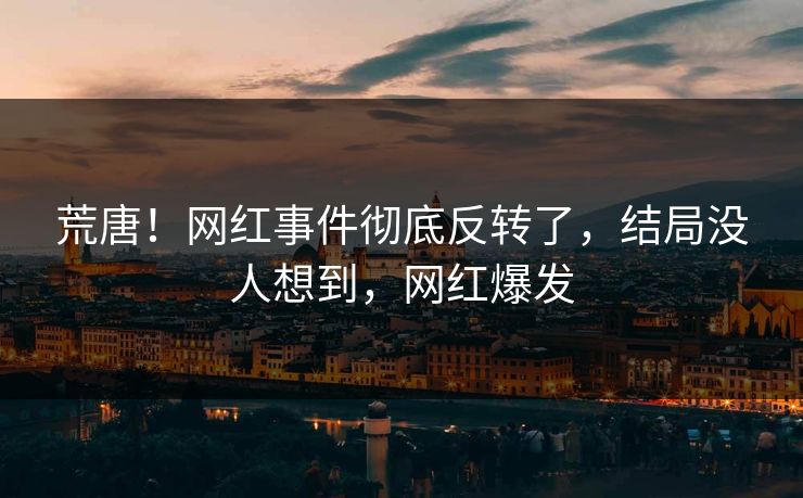荒唐！网红事件彻底反转了，结局没人想到，网红爆发