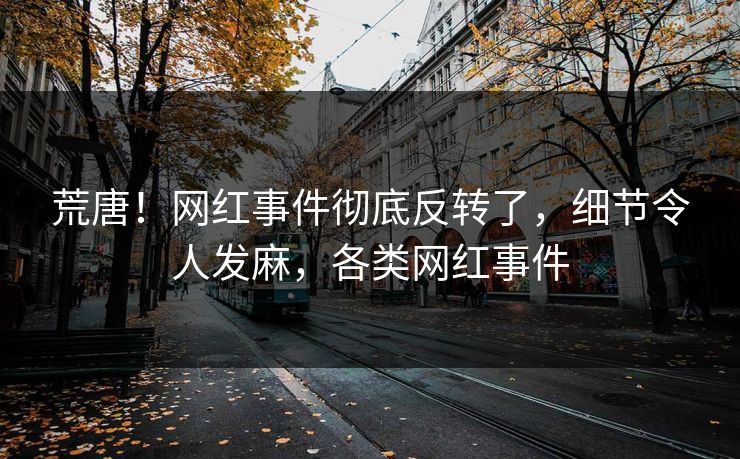 荒唐！网红事件彻底反转了，细节令人发麻，各类网红事件