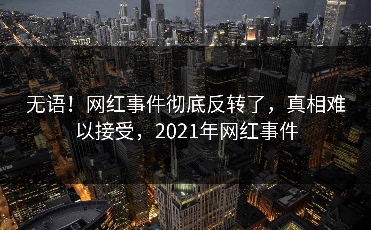 无语!网红事件彻底反转了,真相难以接受,2021年网红事件 无语!网红事件彻底反转了,真相难以接受,2021年网红事件