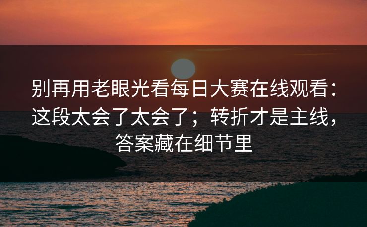 别再用老眼光看每日大赛在线观看:这段太会了太会了;转折才是主线,答案藏在细节里 别再用老眼光看每日大赛在线观看:这段太会了太会了;转折才是主线,答案藏在细节里