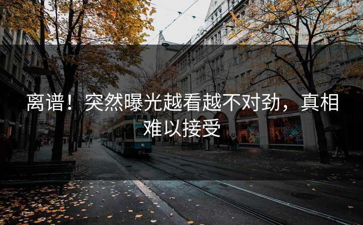离谱！突然曝光越看越不对劲，真相难以接受