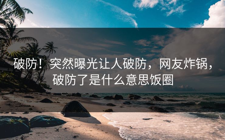 破防！突然曝光让人破防，网友炸锅，破防了是什么意思饭圈