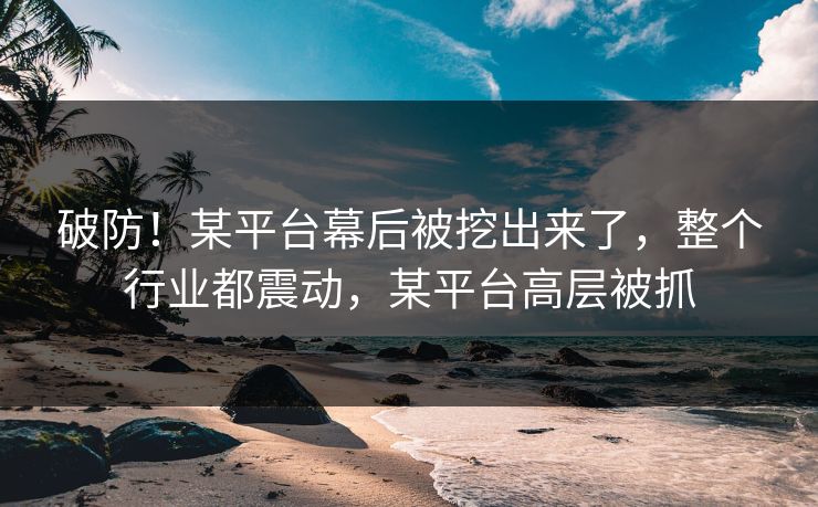 破防！某平台幕后被挖出来了，整个行业都震动，某平台高层被抓