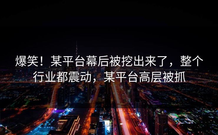 爆笑！某平台幕后被挖出来了，整个行业都震动，某平台高层被抓