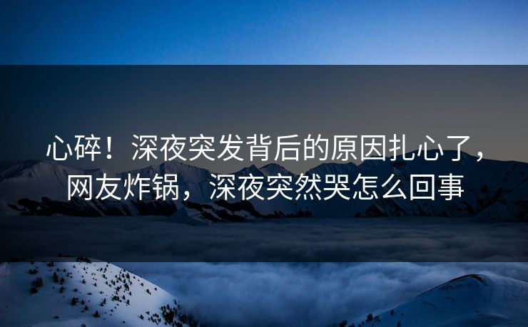心碎！深夜突发背后的原因扎心了，网友炸锅，深夜突然哭怎么回事