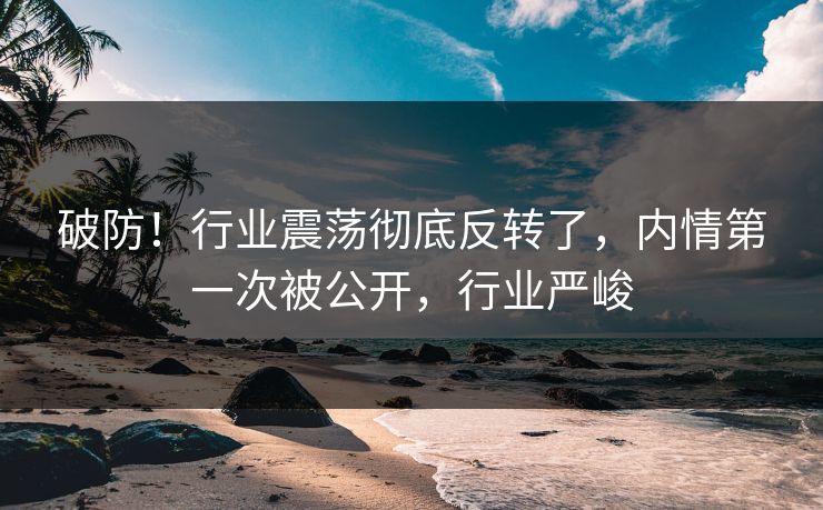破防！行业震荡彻底反转了，内情第一次被公开，行业严峻