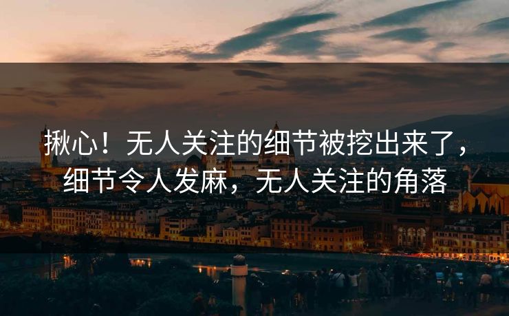 揪心！无人关注的细节被挖出来了，细节令人发麻，无人关注的角落