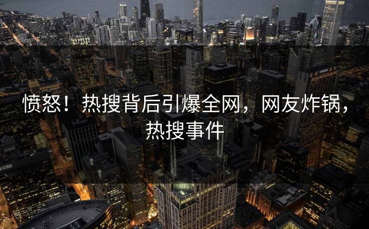 愤怒！热搜背后引爆全网，网友炸锅，热搜事件