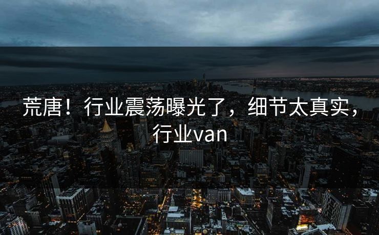 荒唐！行业震荡曝光了，细节太真实，行业van