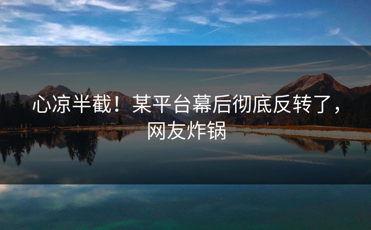 心凉半截！某平台幕后彻底反转了，网友炸锅