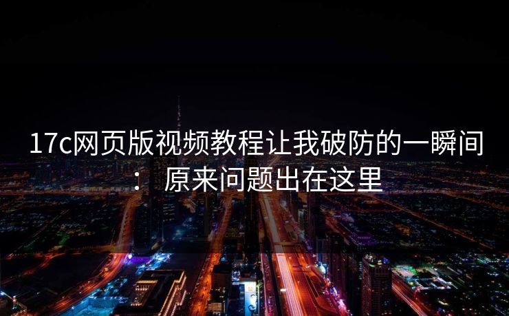 17c网页版视频教程让我破防的一瞬间： 原来问题出在这里