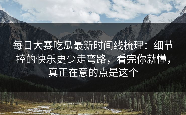 每日大赛吃瓜最新时间线梳理：细节控的快乐更少走弯路，看完你就懂，真正在意的点是这个