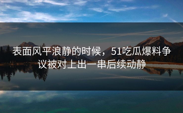 表面风平浪静的时候，51吃瓜爆料争议被对上出一串后续动静