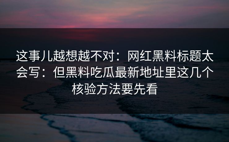 这事儿越想越不对：网红黑料标题太会写：但黑料吃瓜最新地址里这几个核验方法要先看