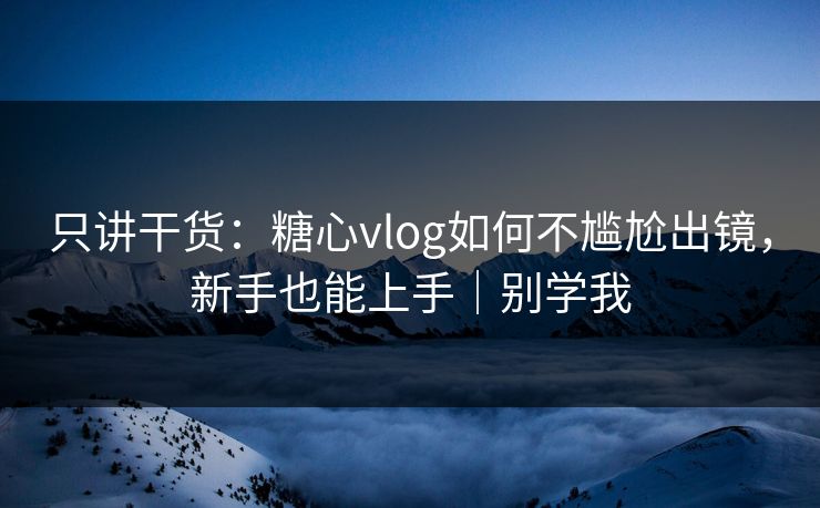 只讲干货：糖心vlog如何不尴尬出镜，新手也能上手｜别学我