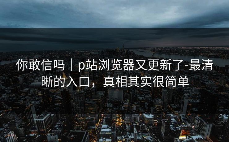 你敢信吗｜p站浏览器又更新了-最清晰的入口，真相其实很简单