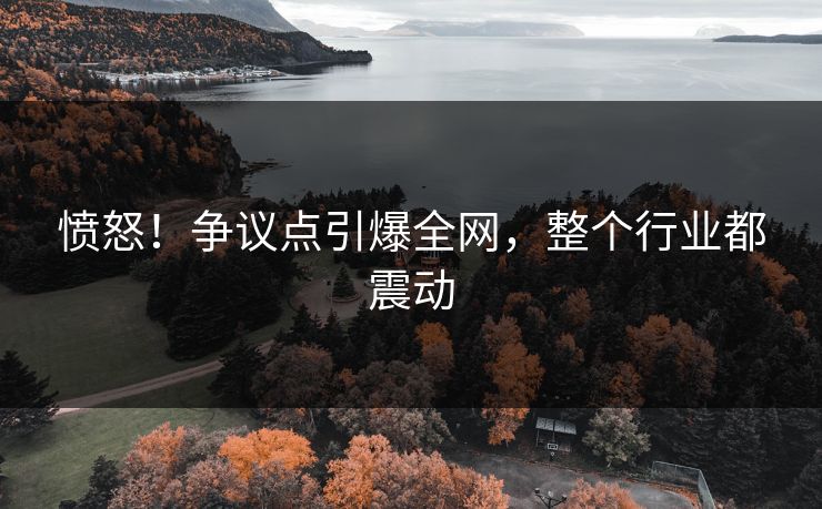 愤怒！争议点引爆全网，整个行业都震动
